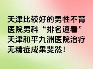 天津比较好的男性不育医院男科“排名速看”天津和平九洲医院治疗无精症成果斐然！