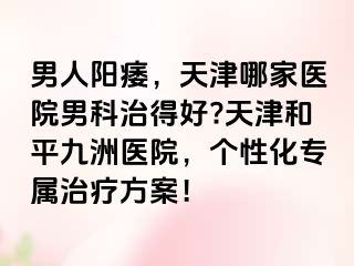 男人阳痿，天津哪家医院男科治得好?天津和平九洲医院，个性化专属治疗方案！