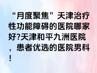 “月度聚焦”天津治疗性功能障碍的医院哪家好?天津和平九洲医院，患者优选的医院男科！