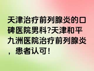 天津治疗前列腺炎的口碑医院男科?天津和平九洲医院治疗前列腺炎，患者认可！