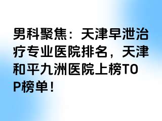 男科聚焦：天津早泄治疗专业医院排名，天津和平九洲医院上榜TOP榜单！