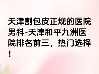 天津割包皮正规的医院男科-天津和平九洲医院排名前三，热门选择！
