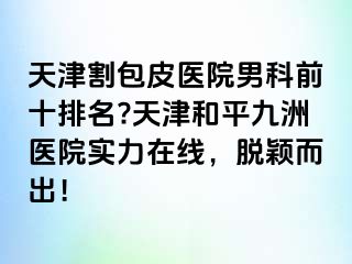 天津割包皮医院男科前十排名?天津和平九洲医院实力在线，脱颖而出！