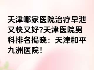 天津哪家医院治疗早泄又快又好?天津医院男科排名揭晓：天津和平九洲医院！