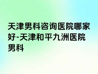 天津男科咨询医院哪家好-天津和平九洲医院男科