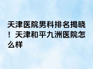 天津医院男科排名揭晓！天津和平九洲医院怎么样