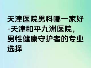 天津医院男科哪一家好-天津和平九洲医院，男性健康守护者的专业选择