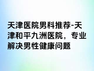 天津医院男科推荐-天津和平九洲医院，专业解决男性健康问题