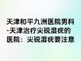 天津和平九洲医院男科-天津治疗尖锐湿疣的医院：尖锐湿疣要注意