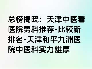 总榜揭晓：天津中医看医院男科推荐-比较新排名-天津和平九洲医院中医科实力雄厚