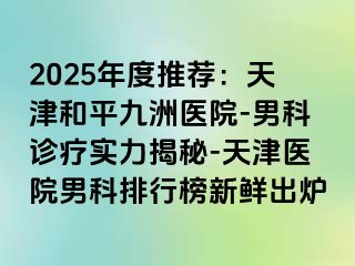 2025年度推荐：天津和平九洲医院-男科诊疗实力揭秘-天津医院男科排行榜新鲜出炉