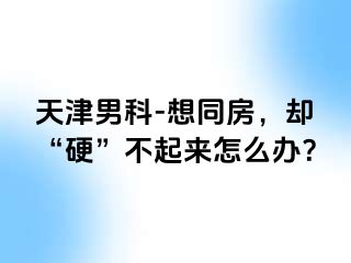 天津男科-想同房，却“硬”不起来怎么办？