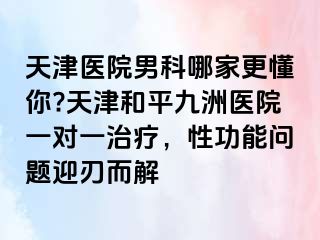 天津医院男科哪家更懂你?天津和平九洲医院一对一治疗，性功能问题迎刃而解