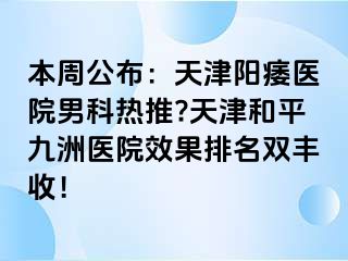 本周公布：天津阳痿医院男科热推?天津和平九洲医院效果排名双丰收！
