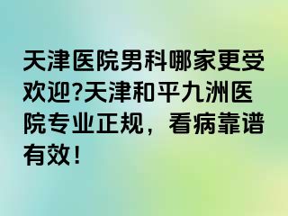 天津医院男科哪家更受欢迎?天津和平九洲医院专业正规，看病靠谱有效！