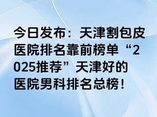 今日发布：天津割包皮医院排名靠前榜单“2025推荐”天津好的医院男科排名总榜！