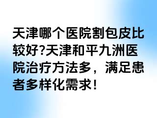 天津哪个医院割包皮比较好?天津和平九洲医院治疗方法多，满足患者多样化需求！