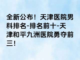 全新公布！天津医院男科排名-排名前十-天津和平九洲医院勇夺前三！