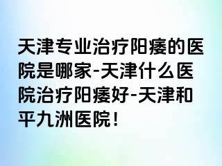 天津专业治疗阳痿的医院是哪家-天津什么医院治疗阳痿好-天津和平九洲医院！