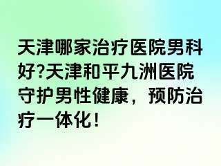 天津哪家治疗医院男科好?天津和平九洲医院守护男性健康，预防治疗一体化！