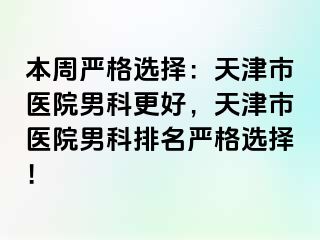 本周严格选择：天津市医院男科更好，天津市医院男科排名严格选择！