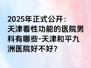 2025年正式公开：天津看性功能的医院男科有哪些-天津和平九洲医院好不好？