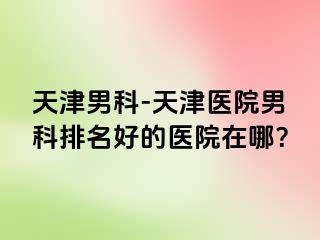 天津男科-天津医院男科排名好的医院在哪？