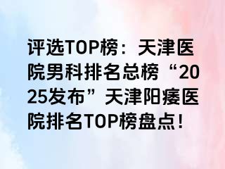评选TOP榜：天津医院男科排名总榜“2025发布”天津阳痿医院排名TOP榜盘点！