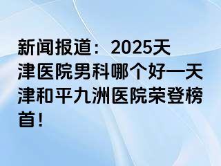 新闻报道：2025天津医院男科哪个好—天津和平九洲医院荣登榜首！