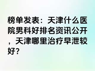 榜单发表：天津什么医院男科好排名资讯公开，天津哪里治疗早泄较好？