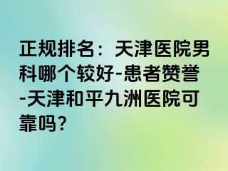 正规排名：天津医院男科哪个较好-患者赞誉-天津和平九洲医院可靠吗？