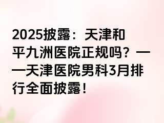 2025披露：天津和平九洲医院正规吗？——天津医院男科3月排行全面披露！