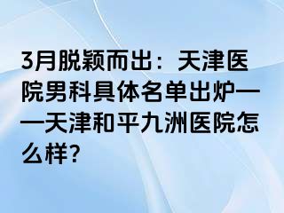 3月脱颖而出：天津医院男科具体名单出炉——天津和平九洲医院怎么样？