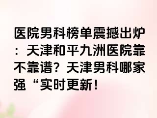 医院男科榜单震撼出炉：天津和平九洲医院靠不靠谱？天津男科哪家强“实时更新！