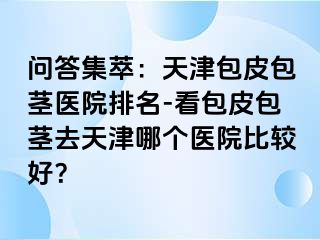 问答集萃：天津包皮包茎医院排名-看包皮包茎去天津哪个医院比较好？