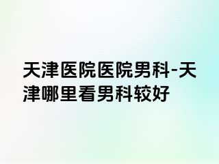 天津医院医院男科-天津哪里看男科较好