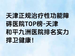 天津正规治疗性功能障碍医院TOP榜-天津和平九洲医院排名实力捍卫健康！