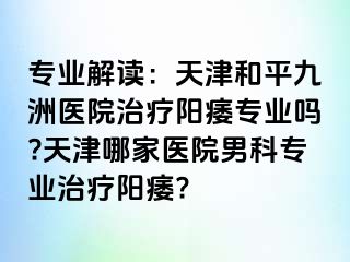 专业解读：天津和平九洲医院治疗阳痿专业吗?天津哪家医院男科专业治疗阳痿?