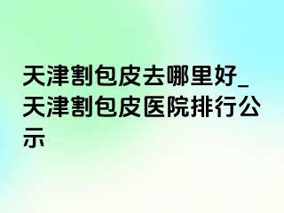 天津割包皮去哪里好_天津割包皮医院排行公示