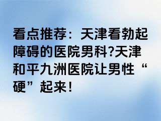 看点推荐：天津看勃起障碍的医院男科?天津和平九洲医院让男性“硬”起来！