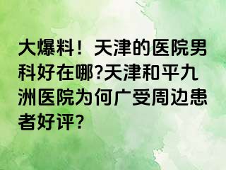 大爆料！天津的医院男科好在哪?天津和平九洲医院为何广受周边患者好评?