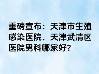 重磅宣布：天津市生殖感染医院，天津武清区医院男科哪家好?