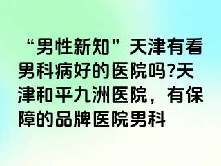 “男性新知”天津有看男科病好的医院吗?天津和平九洲医院，有保障的品牌医院男科