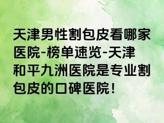 天津男性割包皮看哪家医院-榜单速览-天津和平九洲医院是专业割包皮的口碑医院！