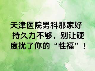 天津医院男科那家好  持久力不够，别让硬度扰了你的“性福”！