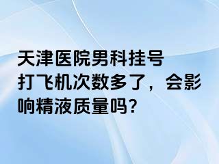 天津医院男科挂号  打飞机次数多了，会影响精液质量吗？