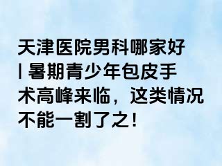 天津医院男科哪家好 | 暑期青少年包皮手术高峰来临，这类情况不能一割了之！