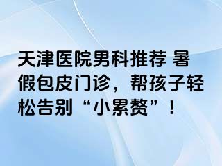 天津医院男科推荐 暑假包皮门诊，帮孩子轻松告别“小累赘”！