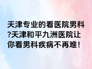 天津专业的看医院男科?天津和平九洲医院让你看男科疾病不再难！