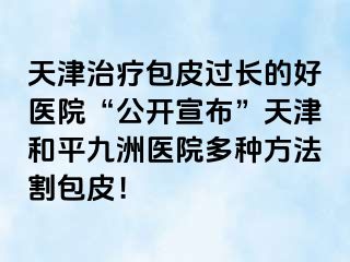 天津治疗包皮过长的好医院“公开宣布”天津和平九洲医院多种方法割包皮！